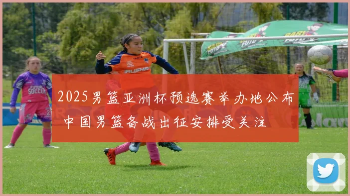 2025男篮亚洲杯预选赛举办地公布 中国男篮备战出征安排受关注