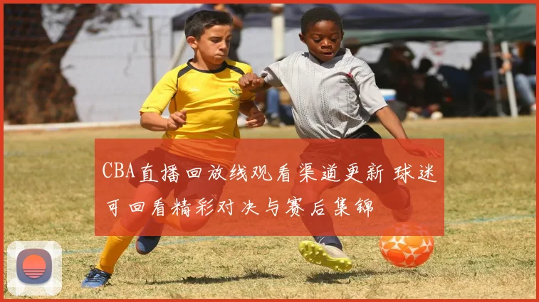 CBA直播回放线观看渠道更新 球迷可回看精彩对决与赛后集锦