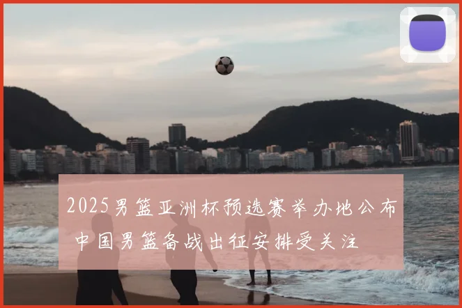 2025男篮亚洲杯预选赛举办地公布 中国男篮备战出征安排受关注
