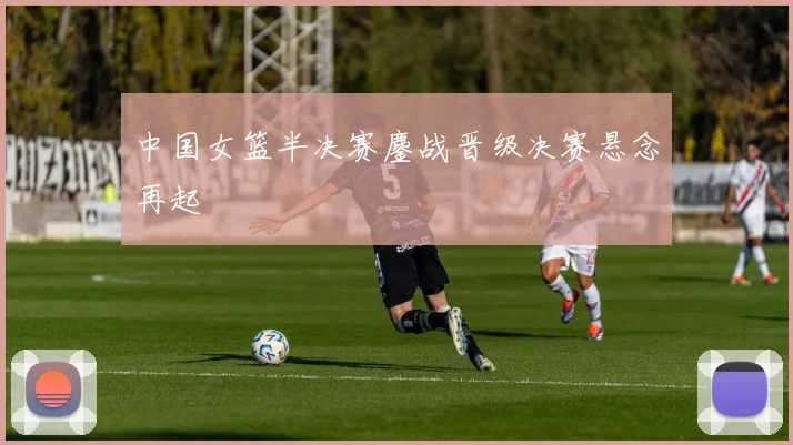中国女篮半决赛鏖战晋级决赛悬念再起