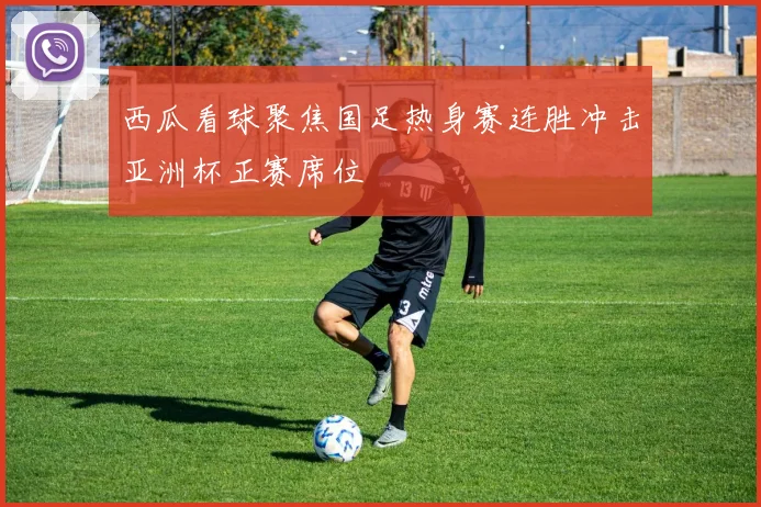 西瓜看球聚焦国足热身赛连胜冲击亚洲杯正赛席位