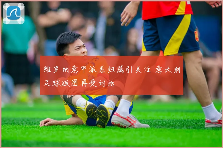 维罗纳意甲派系归属引关注 意大利足球版图再受讨论