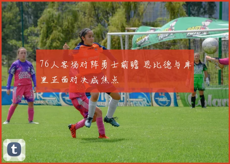 76人客场对阵勇士前瞻 恩比德与库里正面对决成焦点