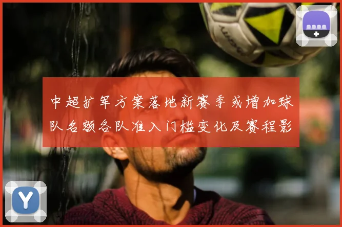 中超扩军方案落地新赛季或增加球队名额各队准入门槛变化及赛程影响
