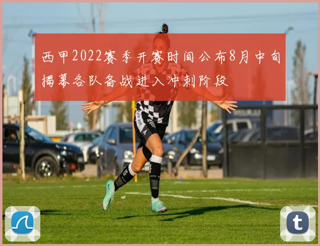 西甲2022赛季开赛时间公布8月中旬揭幕各队备战进入冲刺阶段