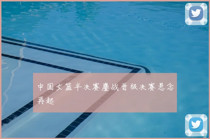 中国女篮半决赛鏖战晋级决赛悬念再起