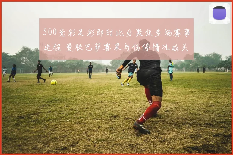 500竞彩足彩即时比分聚焦多场赛事进程 曼联巴萨赛果与伤停情况成关注焦点