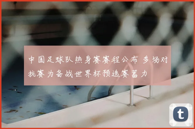 中国足球队热身赛赛程公布 多场对抗赛为备战世界杯预选赛蓄力