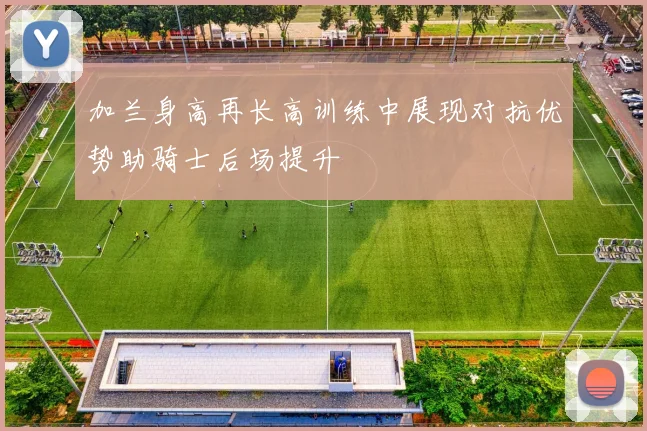 加兰身高再长高训练中展现对抗优势助骑士后场提升