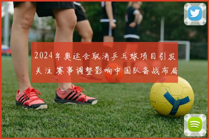 2024年奥运会取消乒乓球项目引发关注 赛事调整影响中国队备战布局