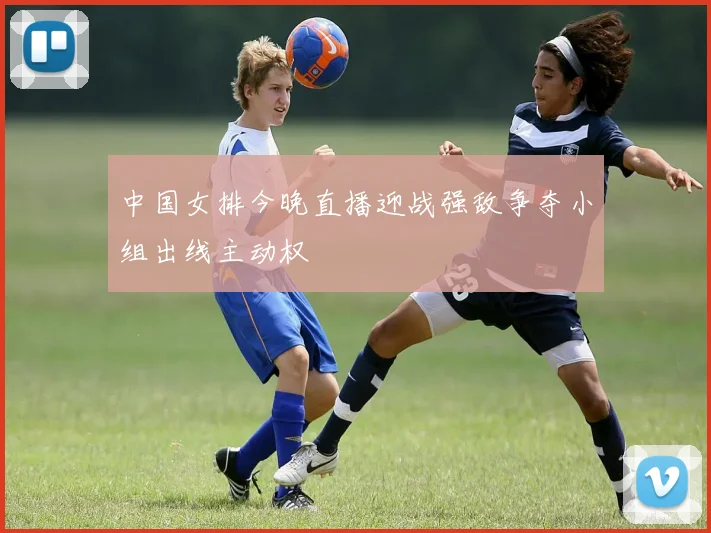 中国女排今晚直播迎战强敌争夺小组出线主动权