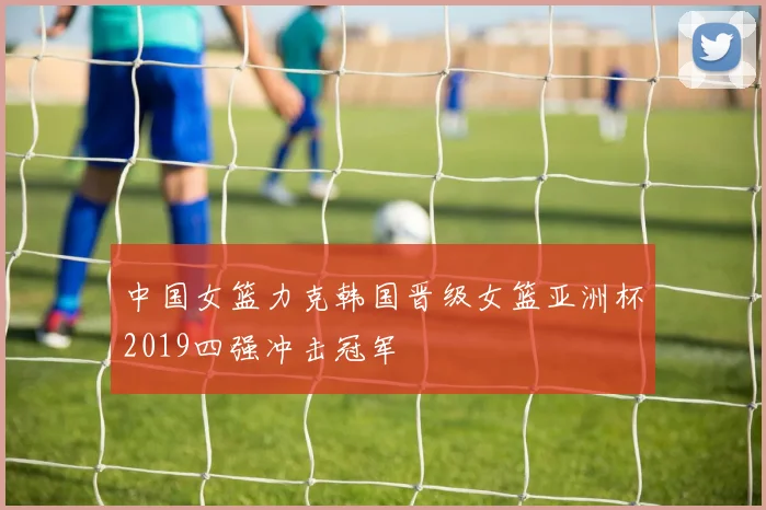 中国女篮力克韩国晋级女篮亚洲杯2019四强冲击冠军