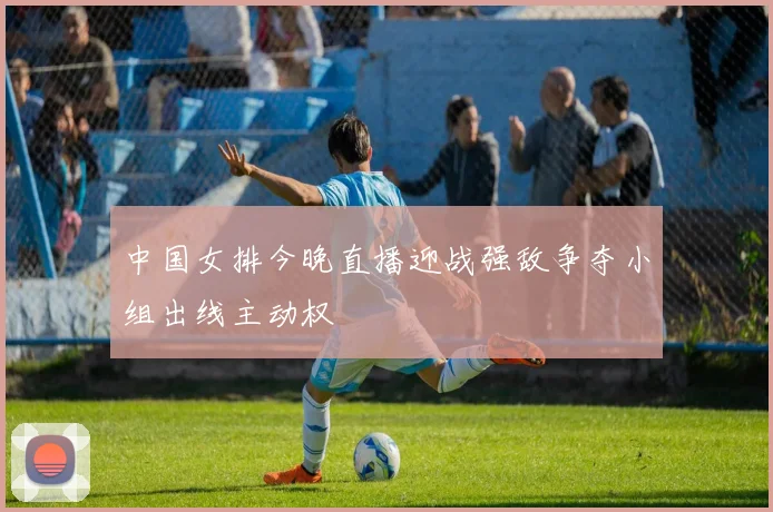 中国女排今晚直播迎战强敌争夺小组出线主动权