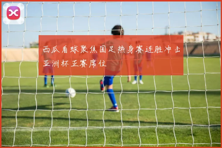 西瓜看球聚焦国足热身赛连胜冲击亚洲杯正赛席位