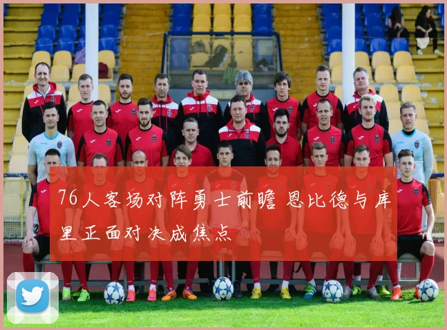 76人客场对阵勇士前瞻 恩比德与库里正面对决成焦点