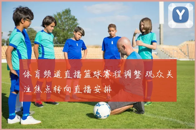 体育频道直播篮球赛程调整 观众关注焦点转向直播安排