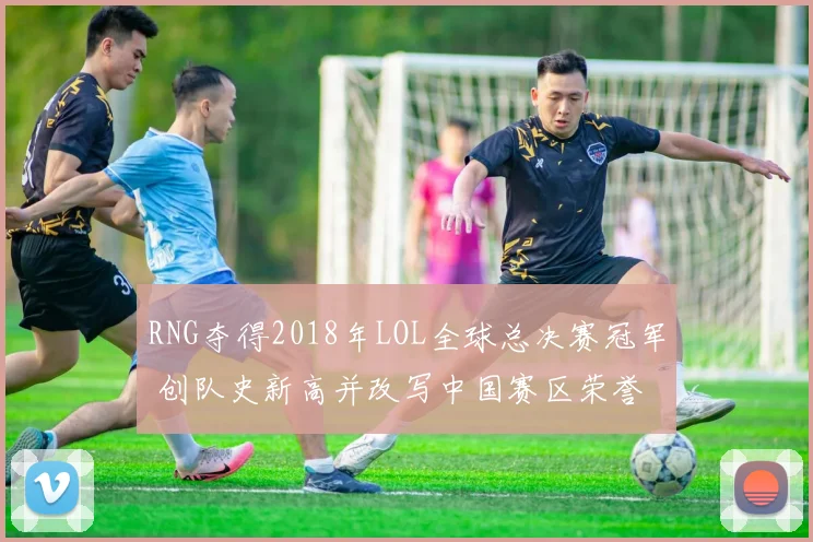 RNG夺得2018年LOL全球总决赛冠军 创队史新高并改写中国赛区荣誉