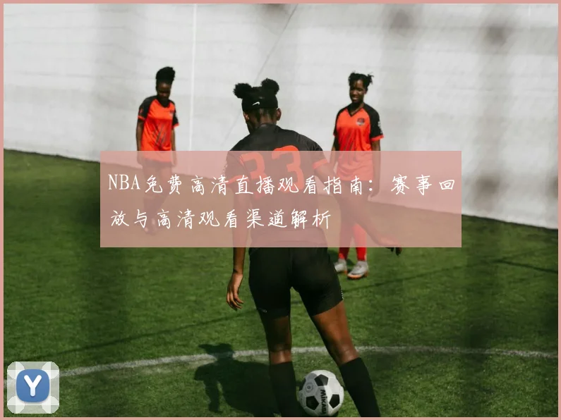 NBA免费高清直播观看指南：赛事回放与高清观看渠道解析